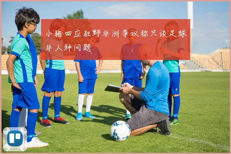 小猪回应狂野非洲争议称只谈足球非人种问题