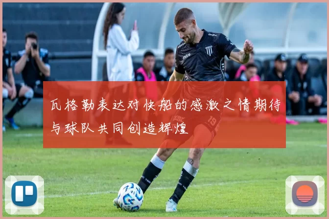 瓦格勒表达对快船的感激之情期待与球队共同创造辉煌