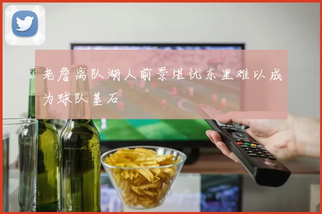 老詹离队湖人前景堪忧东里难以成为球队基石