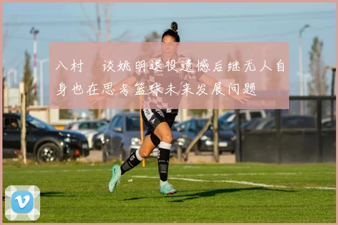八村塁谈姚明退役遗憾后继无人自身也在思考篮球未来发展问题