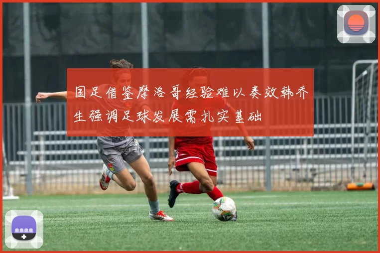 国足借鉴摩洛哥经验难以奏效韩乔生强调足球发展需扎实基础