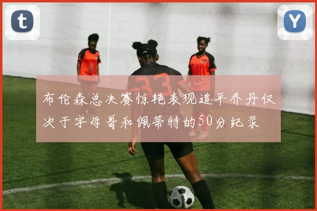 布伦森总决赛惊艳表现追平乔丹仅次于字母哥和佩蒂特的50分纪录