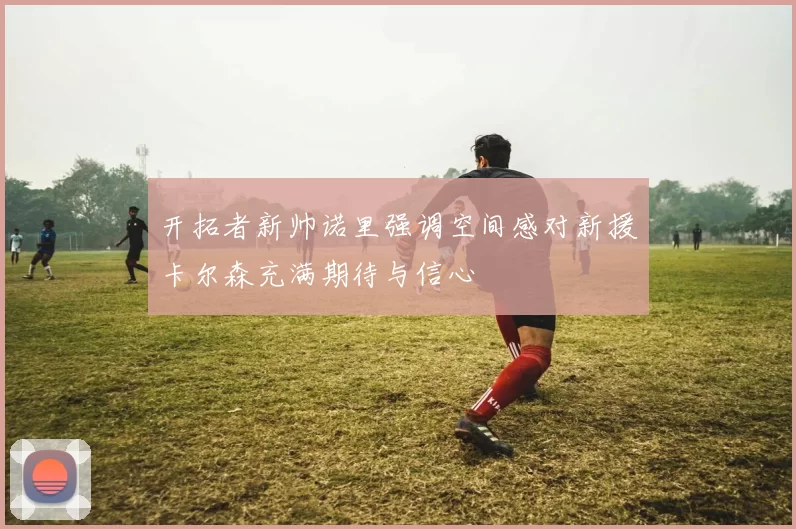 开拓者新帅诺里强调空间感对新援卡尔森充满期待与信心