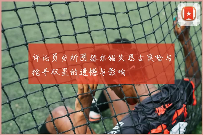 评论员分析图赫尔错失恩古莫哈与枪手双星的遗憾与影响
